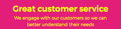 Great customer service We engage with our customers so we can  better understand their needs 